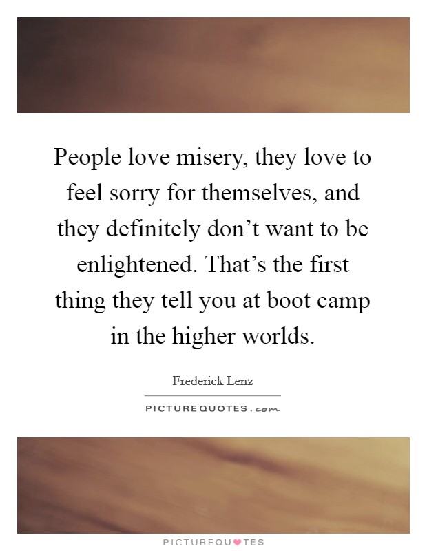 People love misery, they love to feel sorry for themselves, and they definitely don't want to be enlightened. That's the first thing they tell you at boot camp in the higher worlds. Picture Quote #1