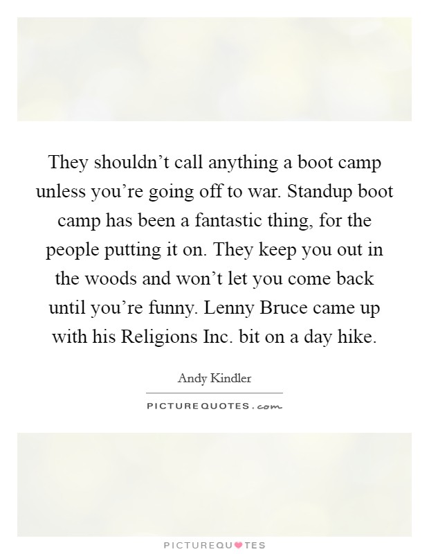They shouldn't call anything a boot camp unless you're going off to war. Standup boot camp has been a fantastic thing, for the people putting it on. They keep you out in the woods and won't let you come back until you're funny. Lenny Bruce came up with his Religions Inc. bit on a day hike. Picture Quote #1