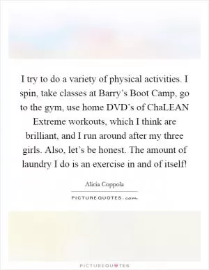 I try to do a variety of physical activities. I spin, take classes at Barry’s Boot Camp, go to the gym, use home DVD’s of ChaLEAN Extreme workouts, which I think are brilliant, and I run around after my three girls. Also, let’s be honest. The amount of laundry I do is an exercise in and of itself! Picture Quote #1