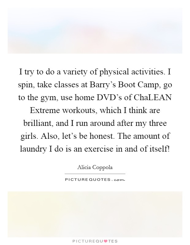 I try to do a variety of physical activities. I spin, take classes at Barry's Boot Camp, go to the gym, use home DVD's of ChaLEAN Extreme workouts, which I think are brilliant, and I run around after my three girls. Also, let's be honest. The amount of laundry I do is an exercise in and of itself! Picture Quote #1