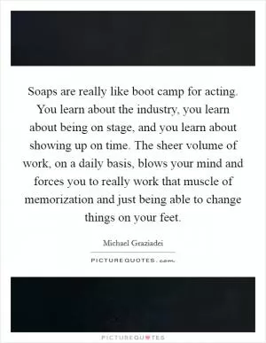 Soaps are really like boot camp for acting. You learn about the industry, you learn about being on stage, and you learn about showing up on time. The sheer volume of work, on a daily basis, blows your mind and forces you to really work that muscle of memorization and just being able to change things on your feet Picture Quote #1