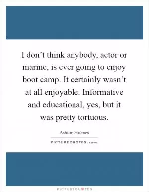 I don’t think anybody, actor or marine, is ever going to enjoy boot camp. It certainly wasn’t at all enjoyable. Informative and educational, yes, but it was pretty tortuous Picture Quote #1