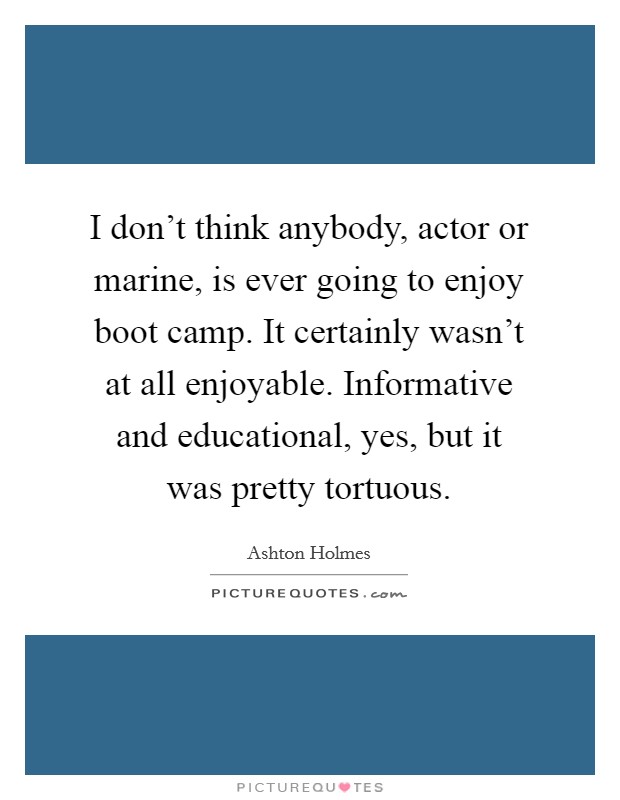 I don't think anybody, actor or marine, is ever going to enjoy boot camp. It certainly wasn't at all enjoyable. Informative and educational, yes, but it was pretty tortuous. Picture Quote #1