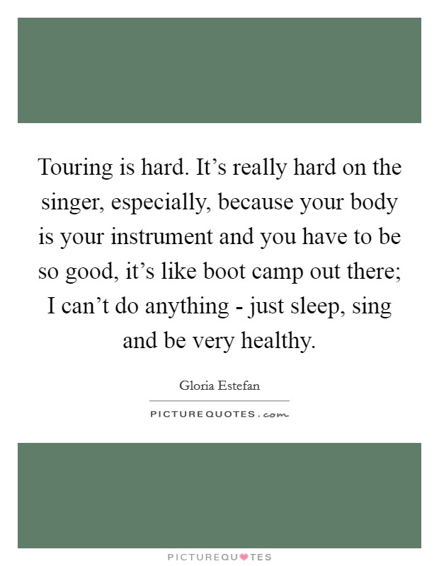 Touring is hard. It's really hard on the singer, especially, because your body is your instrument and you have to be so good, it's like boot camp out there; I can't do anything - just sleep, sing and be very healthy. Picture Quote #1