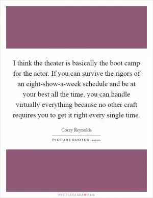 I think the theater is basically the boot camp for the actor. If you can survive the rigors of an eight-show-a-week schedule and be at your best all the time, you can handle virtually everything because no other craft requires you to get it right every single time Picture Quote #1