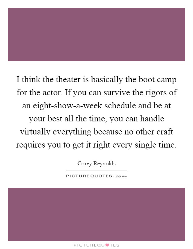 I think the theater is basically the boot camp for the actor. If you can survive the rigors of an eight-show-a-week schedule and be at your best all the time, you can handle virtually everything because no other craft requires you to get it right every single time. Picture Quote #1