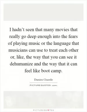 I hadn’t seen that many movies that really go deep enough into the fears of playing music or the language that musicians can use to treat each other or, like, the way that you can see it dehumanize and the way that it can feel like boot camp Picture Quote #1