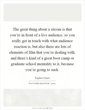 The great thing about a sitcom is that you’re in front of a live audience, so you really get in touch with what audience reaction is, but also there are lots of elements of film that you’re dealing with, and there’s kind of a great boot camp or graduate school mentality to it, because you’re going to suck Picture Quote #1