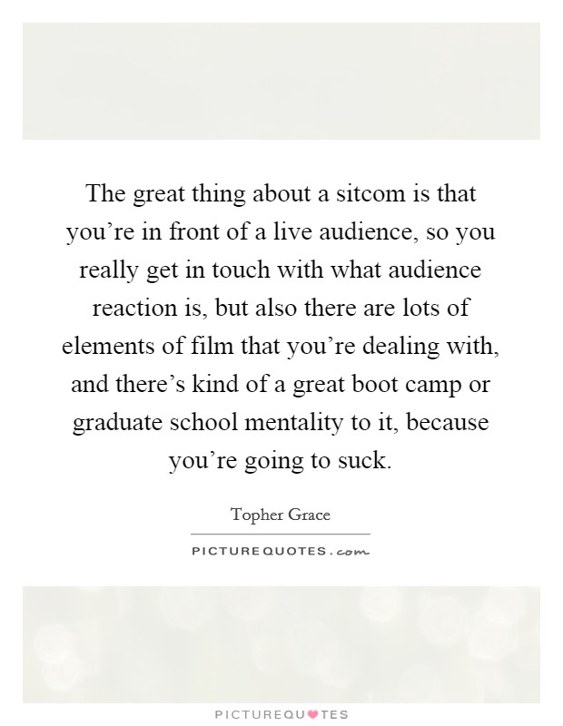 The great thing about a sitcom is that you're in front of a live audience, so you really get in touch with what audience reaction is, but also there are lots of elements of film that you're dealing with, and there's kind of a great boot camp or graduate school mentality to it, because you're going to suck. Picture Quote #1