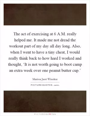 The act of exercising at 6 A.M. really helped me. It made me not dread the workout part of my day all day long. Also, when I went to have a tiny cheat, I would really think back to how hard I worked and thought, ‘It is not worth going to boot camp an extra week over one peanut butter cup.’ Picture Quote #1