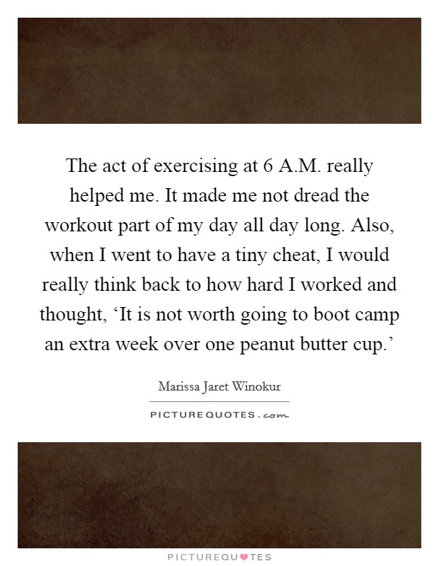 The act of exercising at 6 A.M. really helped me. It made me not dread the workout part of my day all day long. Also, when I went to have a tiny cheat, I would really think back to how hard I worked and thought, ‘It is not worth going to boot camp an extra week over one peanut butter cup.' Picture Quote #1