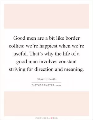Good men are a bit like border collies: we’re happiest when we’re useful. That’s why the life of a good man involves constant striving for direction and meaning Picture Quote #1
