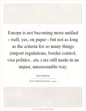 Europe is not becoming more unified - well, yes, on paper - but not as long as the criteria for so many things (import regulations, border control, visa politics...etc.) are still made in an unjust, unreasonable way Picture Quote #1