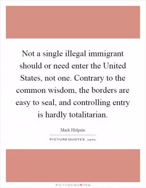 Not a single illegal immigrant should or need enter the United States, not one. Contrary to the common wisdom, the borders are easy to seal, and controlling entry is hardly totalitarian Picture Quote #1