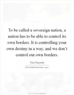 To be called a sovereign nation, a nation has to be able to control its own borders. It is controlling your own destiny in a way, and we don’t control our own borders Picture Quote #1