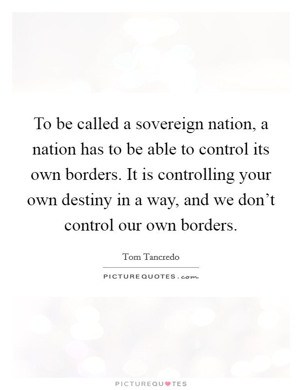 To be called a sovereign nation, a nation has to be able to control its own borders. It is controlling your own destiny in a way, and we don't control our own borders. Picture Quote #1