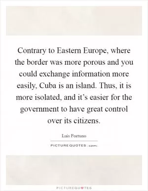 Contrary to Eastern Europe, where the border was more porous and you could exchange information more easily, Cuba is an island. Thus, it is more isolated, and it’s easier for the government to have great control over its citizens Picture Quote #1