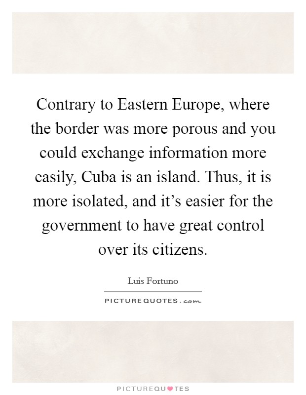 Contrary to Eastern Europe, where the border was more porous and you could exchange information more easily, Cuba is an island. Thus, it is more isolated, and it's easier for the government to have great control over its citizens. Picture Quote #1