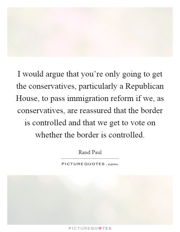 I would argue that you're only going to get the conservatives, particularly a Republican House, to pass immigration reform if we, as conservatives, are reassured that the border is controlled and that we get to vote on whether the border is controlled. Picture Quote #1
