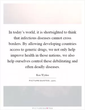 In today’s world, it is shortsighted to think that infectious diseases cannot cross borders. By allowing developing countries access to generic drugs, we not only help improve health in those nations, we also help ourselves control these debilitating and often deadly diseases Picture Quote #1