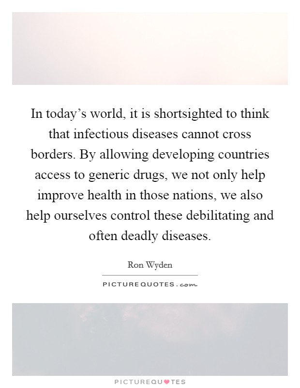 In today's world, it is shortsighted to think that infectious diseases cannot cross borders. By allowing developing countries access to generic drugs, we not only help improve health in those nations, we also help ourselves control these debilitating and often deadly diseases. Picture Quote #1