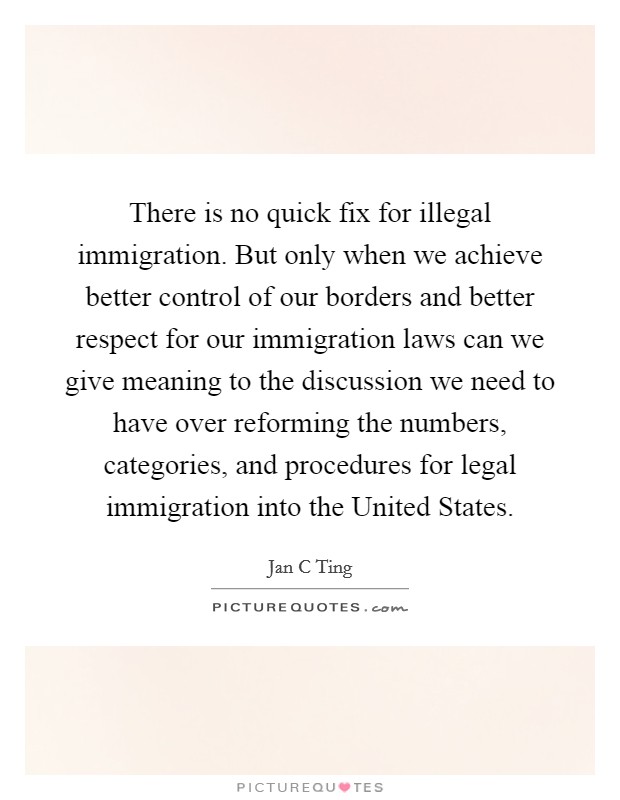 There is no quick fix for illegal immigration. But only when we achieve better control of our borders and better respect for our immigration laws can we give meaning to the discussion we need to have over reforming the numbers, categories, and procedures for legal immigration into the United States. Picture Quote #1