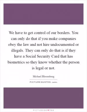We have to get control of our borders. You can only do that if you make companies obey the law and not hire undocumented or illegals. They can only do that is if they have a Social Security Card that has biometrics so they know whether the person is legal or not Picture Quote #1