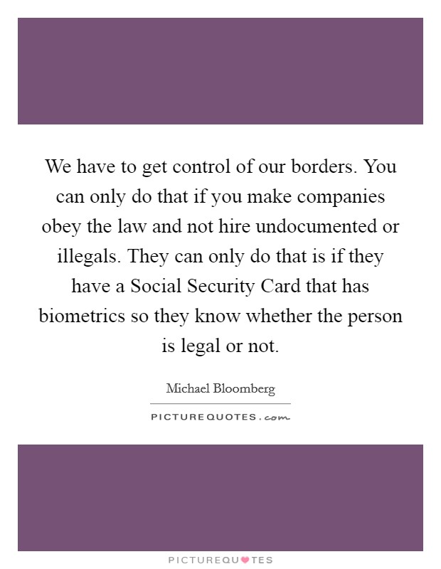 We have to get control of our borders. You can only do that if you make companies obey the law and not hire undocumented or illegals. They can only do that is if they have a Social Security Card that has biometrics so they know whether the person is legal or not. Picture Quote #1