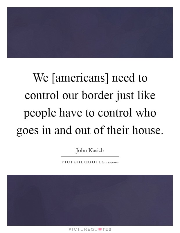 We [americans] need to control our border just like people have to control who goes in and out of their house. Picture Quote #1