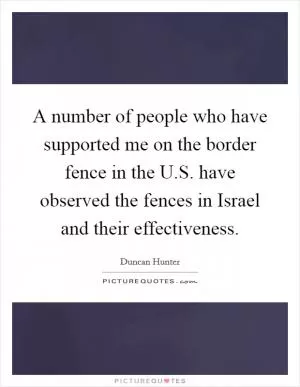 A number of people who have supported me on the border fence in the U.S. have observed the fences in Israel and their effectiveness Picture Quote #1