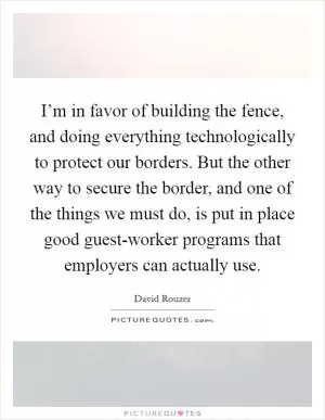 I’m in favor of building the fence, and doing everything technologically to protect our borders. But the other way to secure the border, and one of the things we must do, is put in place good guest-worker programs that employers can actually use Picture Quote #1