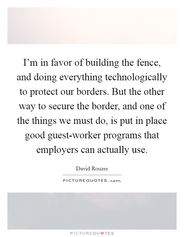 I'm in favor of building the fence, and doing everything technologically to protect our borders. But the other way to secure the border, and one of the things we must do, is put in place good guest-worker programs that employers can actually use. Picture Quote #1