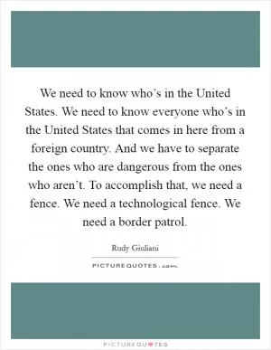 We need to know who’s in the United States. We need to know everyone who’s in the United States that comes in here from a foreign country. And we have to separate the ones who are dangerous from the ones who aren’t. To accomplish that, we need a fence. We need a technological fence. We need a border patrol Picture Quote #1
