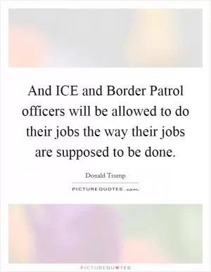 And ICE and Border Patrol officers will be allowed to do their jobs the way their jobs are supposed to be done Picture Quote #1