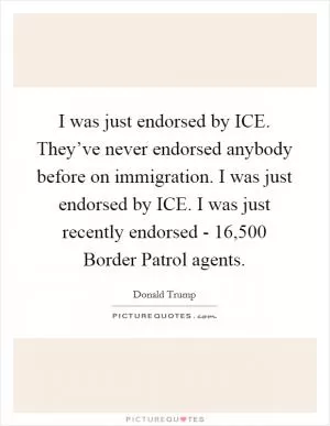 I was just endorsed by ICE. They’ve never endorsed anybody before on immigration. I was just endorsed by ICE. I was just recently endorsed - 16,500 Border Patrol agents Picture Quote #1