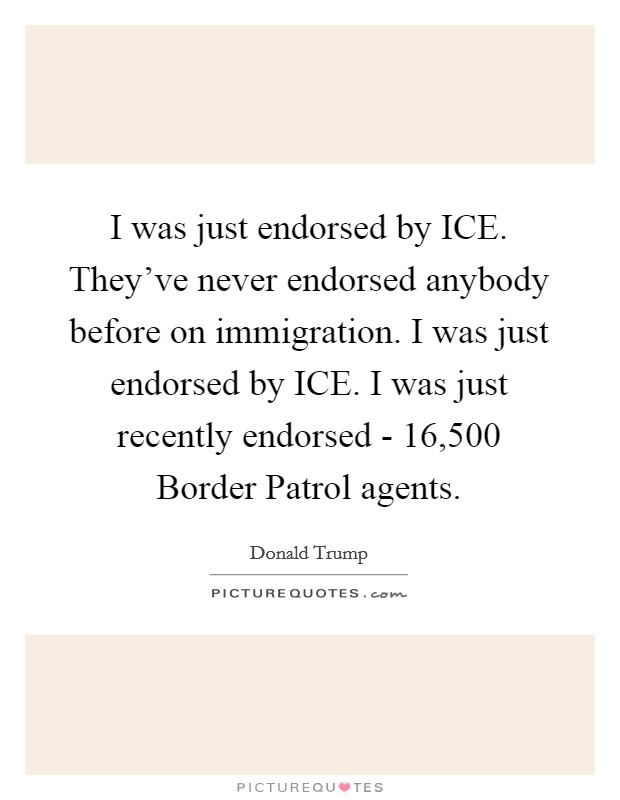 I was just endorsed by ICE. They've never endorsed anybody before on immigration. I was just endorsed by ICE. I was just recently endorsed - 16,500 Border Patrol agents. Picture Quote #1