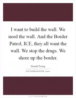I want to build the wall. We need the wall. And the Border Patrol, ICE, they all want the wall. We stop the drugs. We shore up the border Picture Quote #1