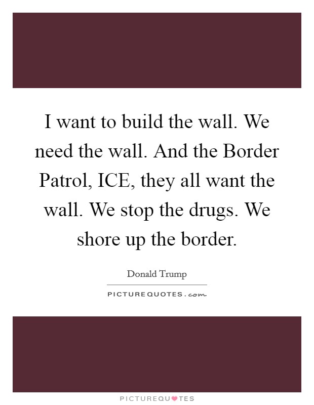 I want to build the wall. We need the wall. And the Border Patrol, ICE, they all want the wall. We stop the drugs. We shore up the border. Picture Quote #1