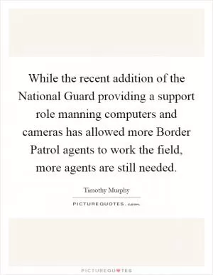 While the recent addition of the National Guard providing a support role manning computers and cameras has allowed more Border Patrol agents to work the field, more agents are still needed Picture Quote #1