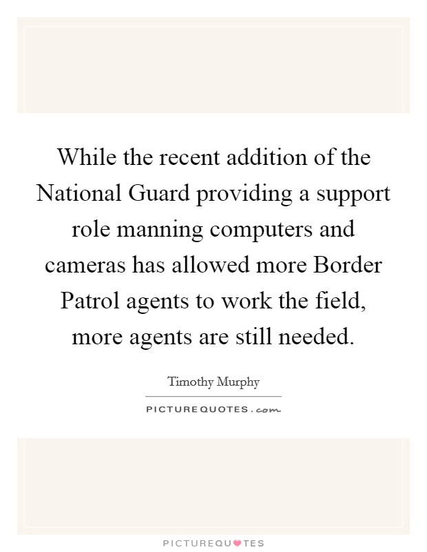 While the recent addition of the National Guard providing a support role manning computers and cameras has allowed more Border Patrol agents to work the field, more agents are still needed. Picture Quote #1