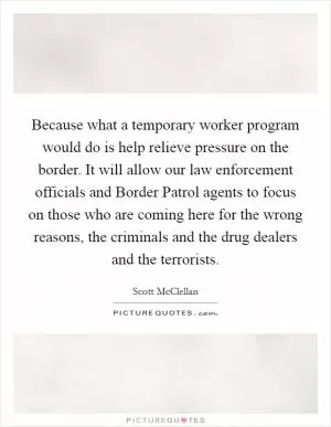 Because what a temporary worker program would do is help relieve pressure on the border. It will allow our law enforcement officials and Border Patrol agents to focus on those who are coming here for the wrong reasons, the criminals and the drug dealers and the terrorists Picture Quote #1