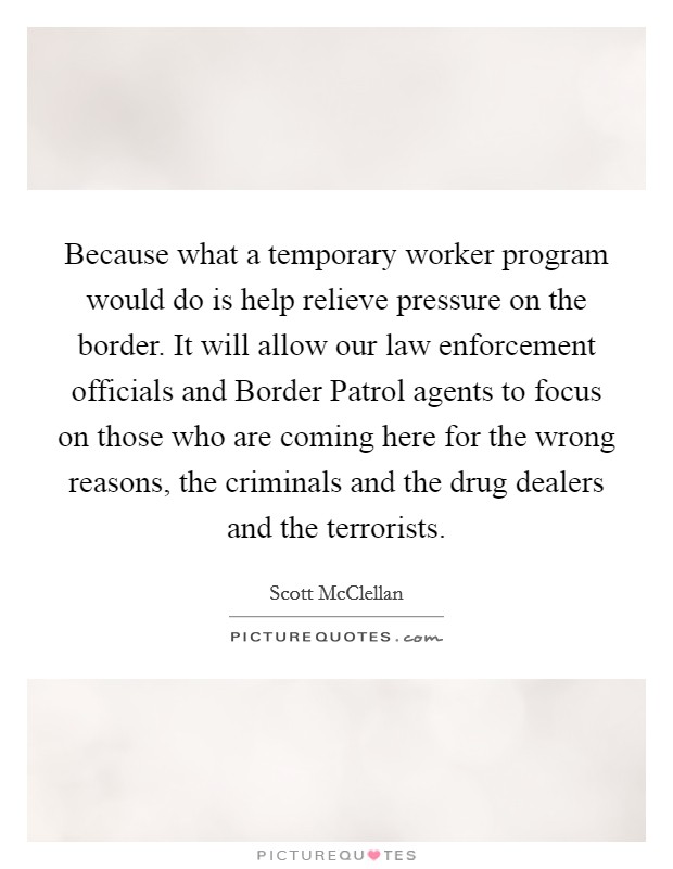 Because what a temporary worker program would do is help relieve pressure on the border. It will allow our law enforcement officials and Border Patrol agents to focus on those who are coming here for the wrong reasons, the criminals and the drug dealers and the terrorists. Picture Quote #1