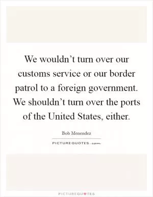 We wouldn’t turn over our customs service or our border patrol to a foreign government. We shouldn’t turn over the ports of the United States, either Picture Quote #1