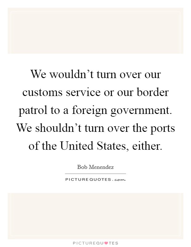 We wouldn't turn over our customs service or our border patrol to a foreign government. We shouldn't turn over the ports of the United States, either. Picture Quote #1