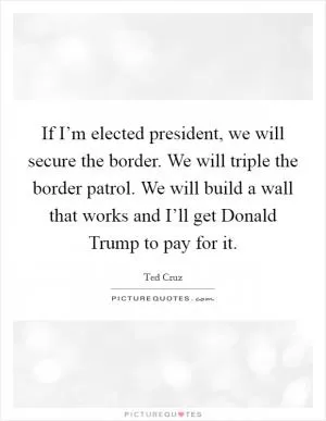 If I’m elected president, we will secure the border. We will triple the border patrol. We will build a wall that works and I’ll get Donald Trump to pay for it Picture Quote #1