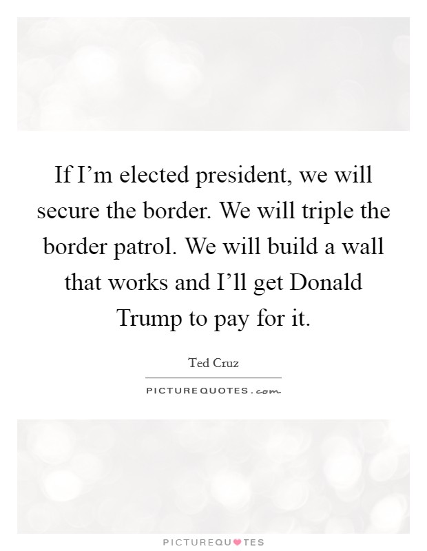 If I'm elected president, we will secure the border. We will triple the border patrol. We will build a wall that works and I'll get Donald Trump to pay for it. Picture Quote #1