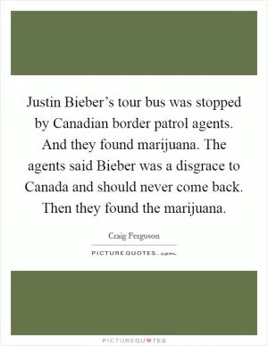 Justin Bieber’s tour bus was stopped by Canadian border patrol agents. And they found marijuana. The agents said Bieber was a disgrace to Canada and should never come back. Then they found the marijuana Picture Quote #1