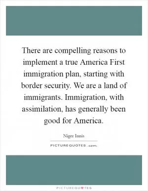 There are compelling reasons to implement a true America First immigration plan, starting with border security. We are a land of immigrants. Immigration, with assimilation, has generally been good for America Picture Quote #1