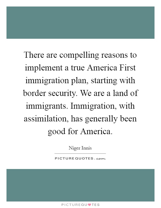 There are compelling reasons to implement a true America First immigration plan, starting with border security. We are a land of immigrants. Immigration, with assimilation, has generally been good for America. Picture Quote #1