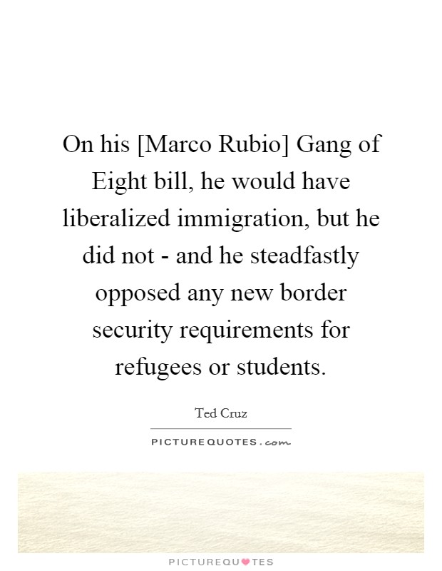 On his [Marco Rubio] Gang of Eight bill, he would have liberalized immigration, but he did not - and he steadfastly opposed any new border security requirements for refugees or students. Picture Quote #1